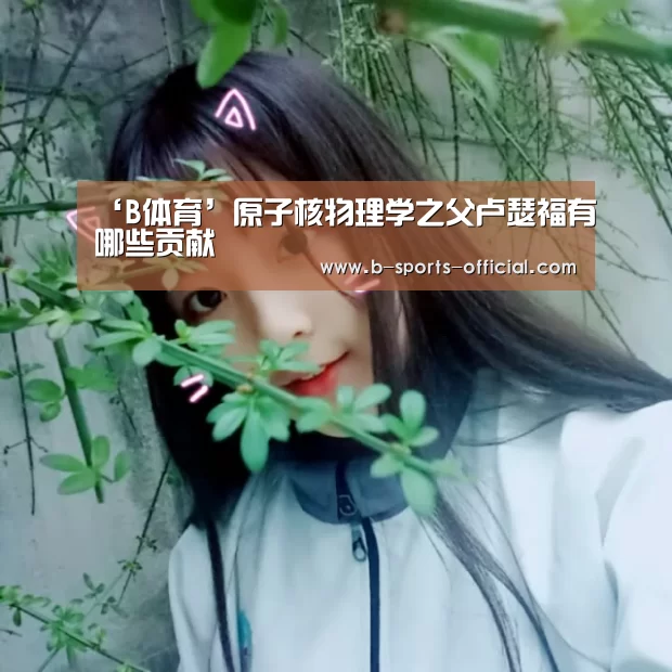 ‘B体育’原子核物理学之父卢瑟福有哪些贡献(图2) B体育平台