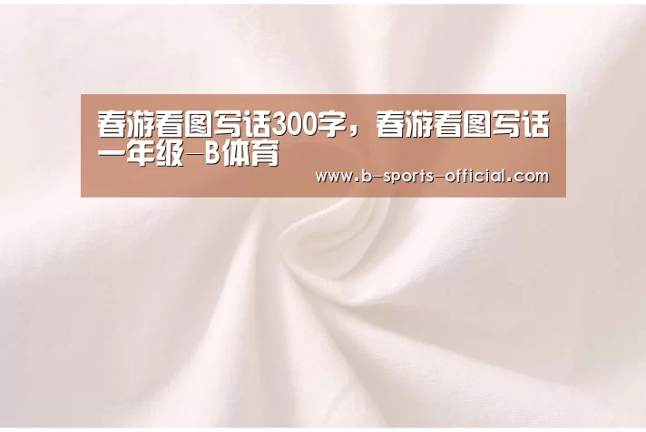 春游看图写话300字,春游看图写话一年级-B体育(图1) B体育