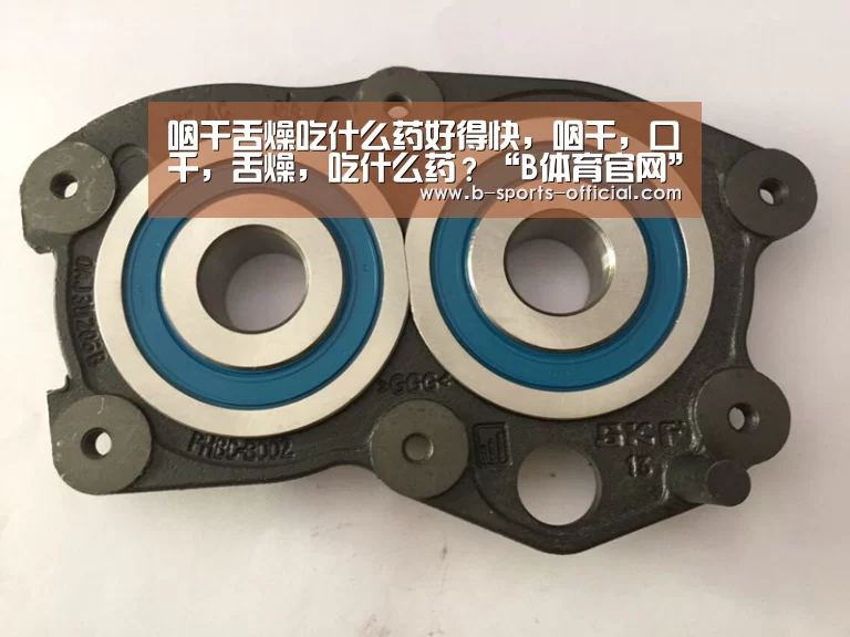 咽干舌燥吃什么药好得快,咽干,口千,舌燥,吃什么药?“B体育官网”(图1) B体育官网