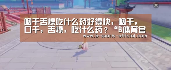 咽干舌燥吃什么药好得快,咽干,口千,舌燥,吃什么药?“B体育官网”(图2) B体育APP下载