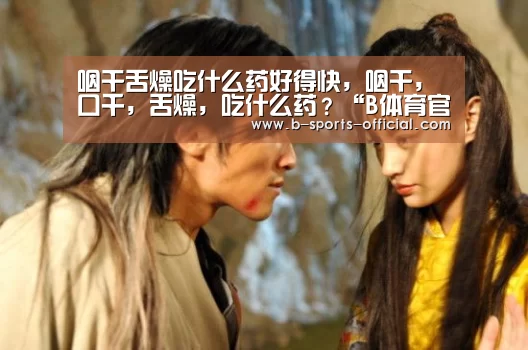 咽干舌燥吃什么药好得快,咽干,口千,舌燥,吃什么药?“B体育官网”(图3) B体育官网